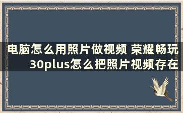 电脑怎么用照片做视频 荣耀畅玩30plus怎么把照片视频存在电脑